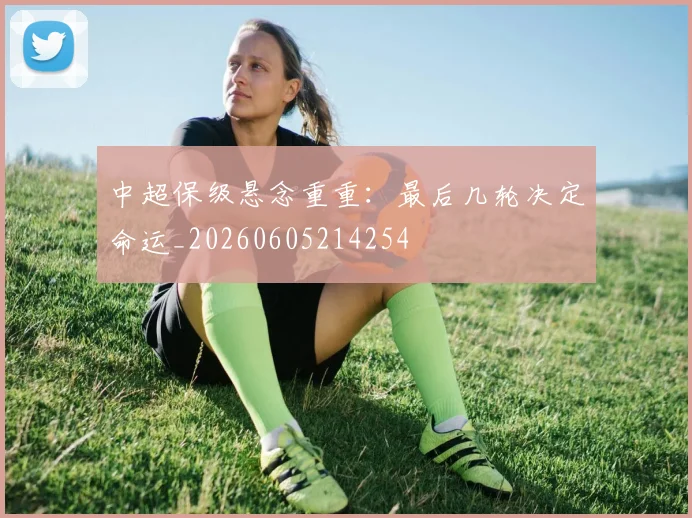 中超保级悬念重重：最后几轮决定命运_20260605214254