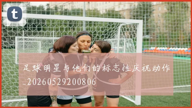 足球明星与他们的标志性庆祝动作_20260529200806