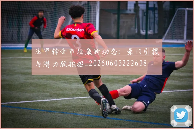 法甲转会市场最新动态：豪门引援与潜力股挖掘_20260603222638