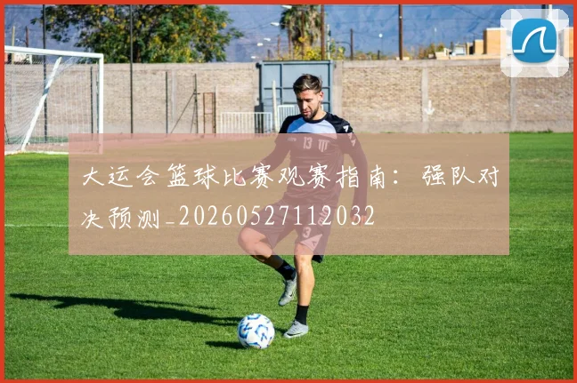 大运会篮球比赛观赛指南：强队对决预测_20260527112032