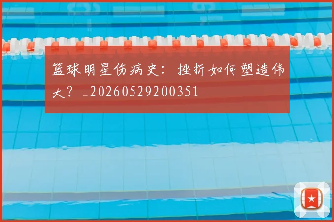 篮球明星伤病史:挫折如何塑造伟大?_20260529200351