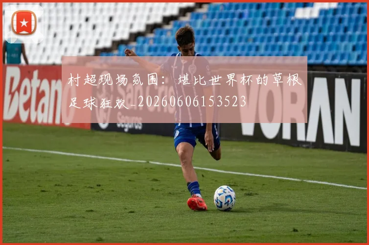 村超现场氛围:堪比世界杯的草根足球狂欢_20260606153523
