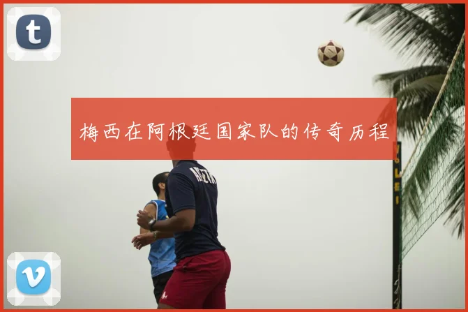 梅西在阿根廷国家队的传奇历程