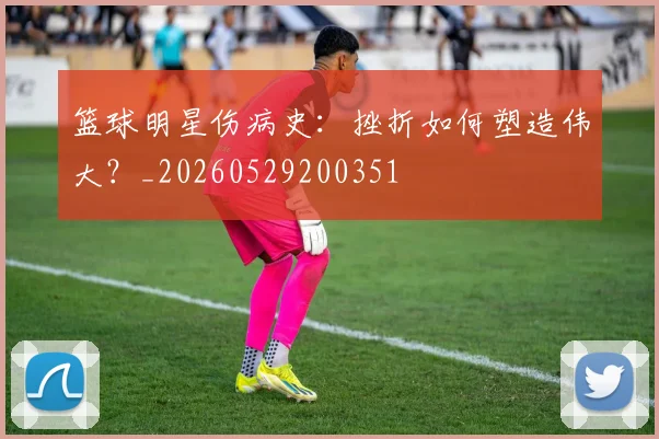 篮球明星伤病史:挫折如何塑造伟大?_20260529200351