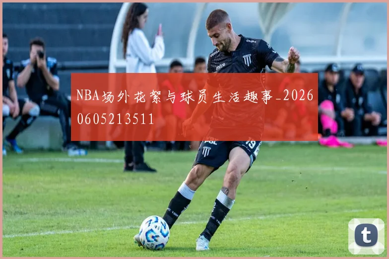 NBA场外花絮与球员生活趣事_20260605213511
