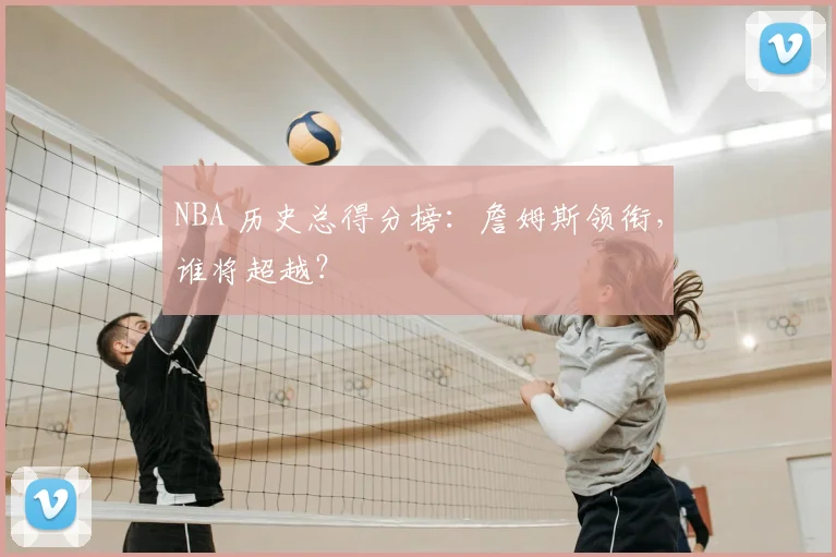 NBA 历史总得分榜:詹姆斯领衔,谁将超越?
