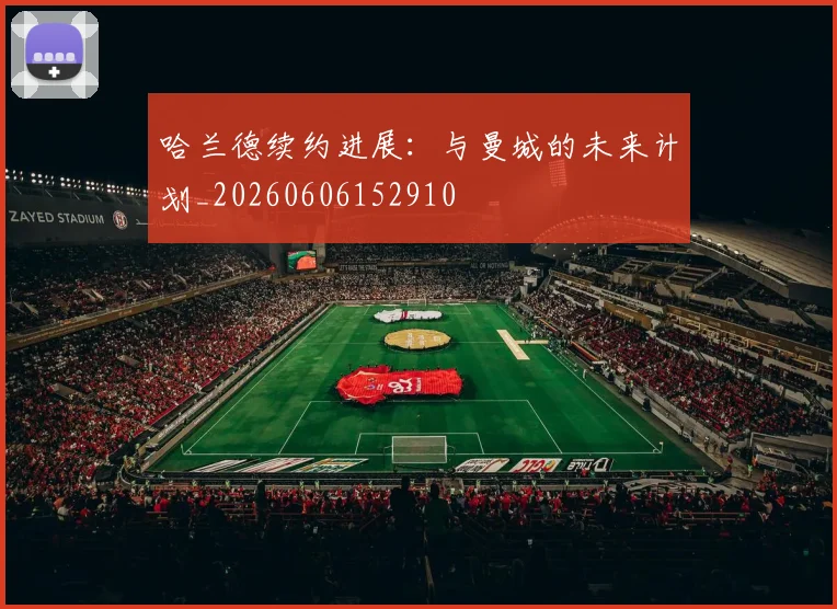 哈兰德续约进展：与曼城的未来计划_20260606152910