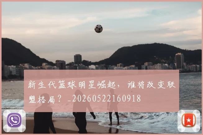 新生代篮球明星崛起,谁将改变联盟格局?_20260522160918