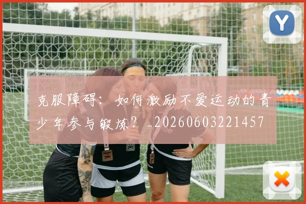 克服障碍：如何激励不爱运动的青少年参与锻炼？_20260603221457