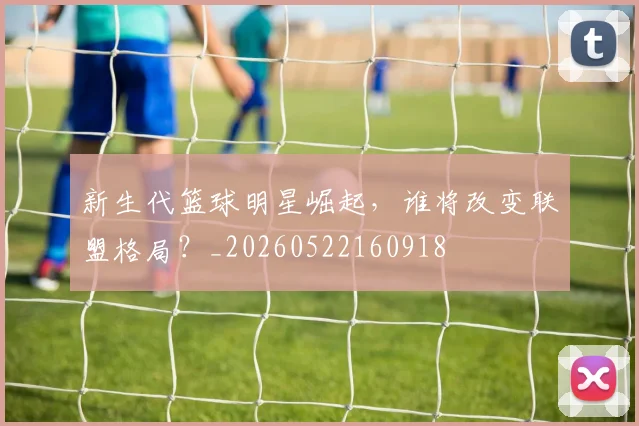 新生代篮球明星崛起,谁将改变联盟格局?_20260522160918