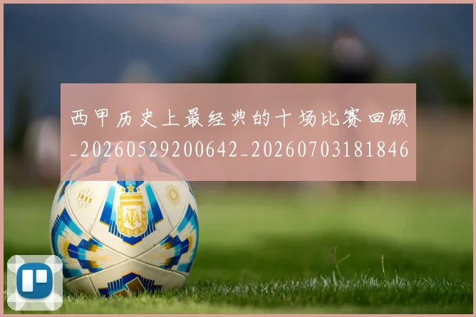 西甲历史上最经典的十场比赛回顾_20260529200642_20260703181846