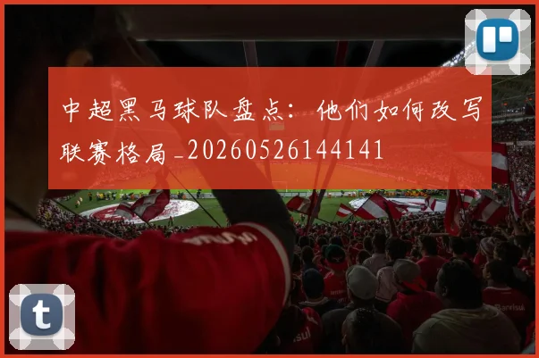中超黑马球队盘点：他们如何改写联赛格局_20260526144141