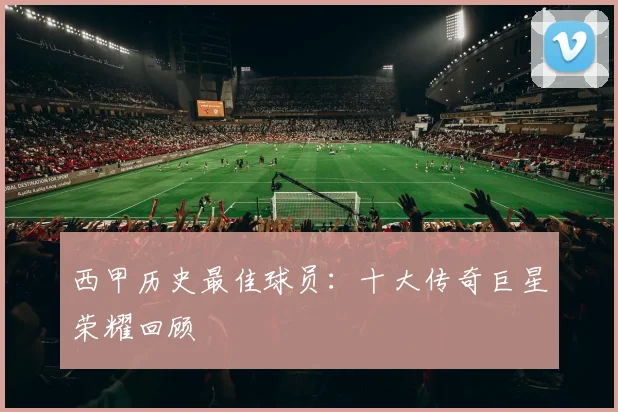西甲历史最佳球员：十大传奇巨星荣耀回顾