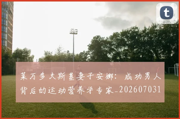 莱万多夫斯基妻子安娜:成功男人背后的运动营养学专家_20260703181802