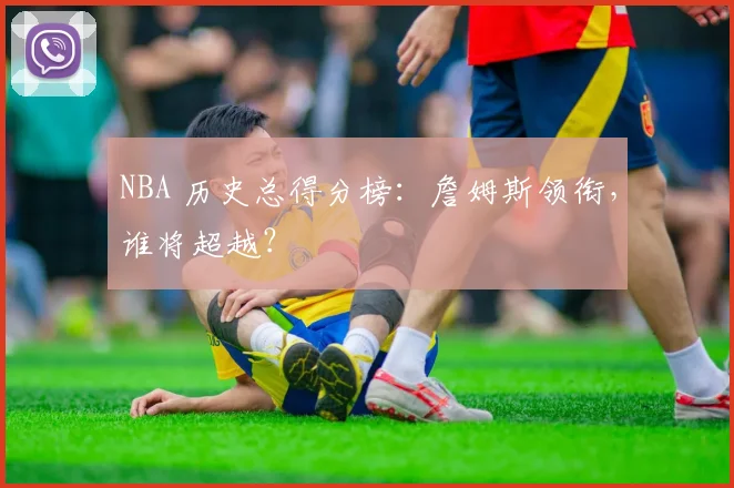 NBA 历史总得分榜:詹姆斯领衔,谁将超越?