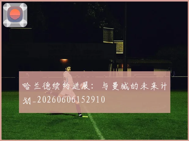 哈兰德续约进展：与曼城的未来计划_20260606152910